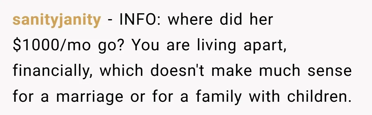 sanityjanity − INFO: where did her $1000/mo go? You are living apart, financially, which doesn't make much sense for a marriage or for a family with children.