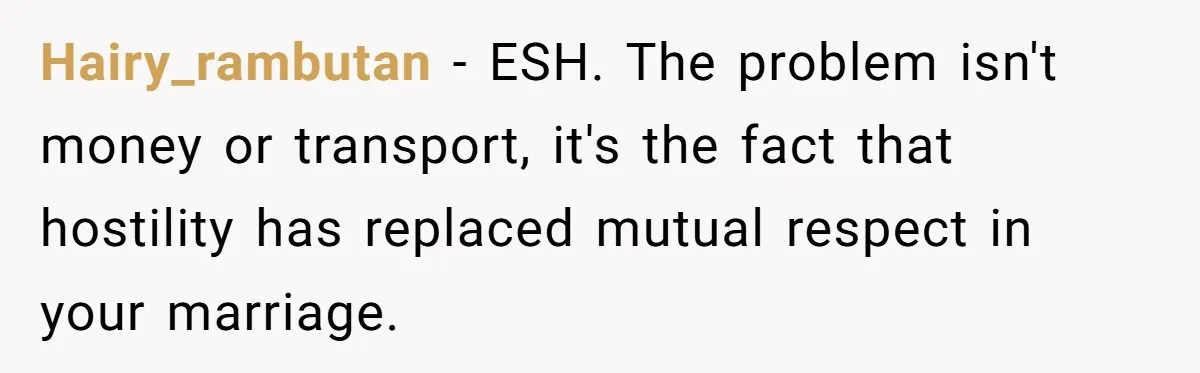 Hairy_rambutan − ESH. The problem isn't money or transport, it's the fact that hostility has replaced mutual respect in your marriage.