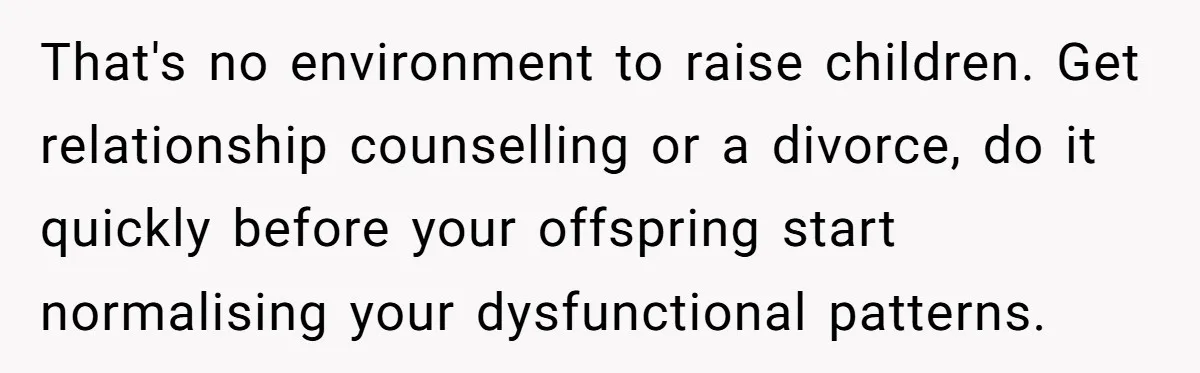 That's no environment to raise children. Get relationship counselling or a divorce, do it quickly before your offspring start normalising your dysfunctional patterns.