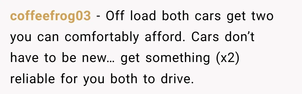 coffeefrog03 − Off load both cars get two you can comfortably afford. Cars don’t have to be new… get something (x2) reliable for you both to drive.
