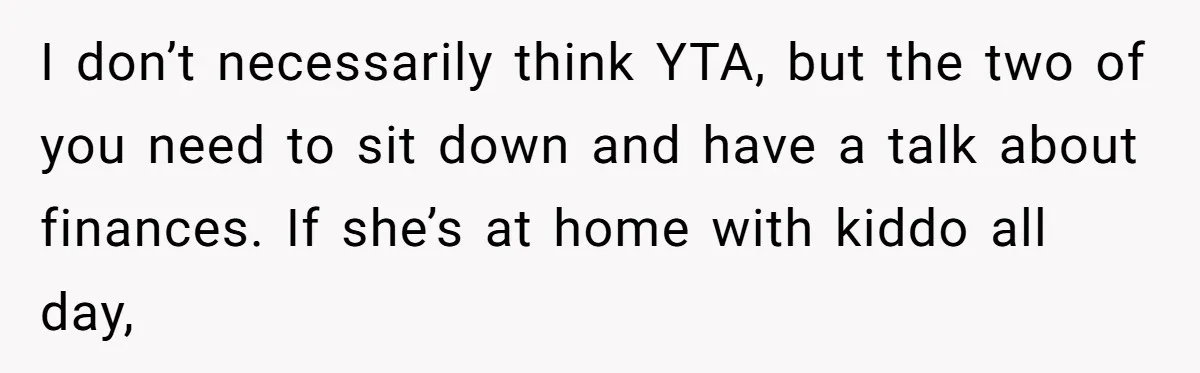 I don’t necessarily think YTA, but the two of you need to sit down and have a talk about finances. If she’s at home with kiddo all day,
