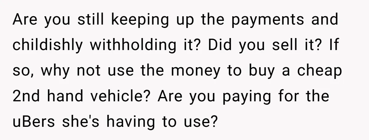 Are you still keeping up the payments and childishly withholding it? Did you sell it? If so, why not use the money to buy a cheap 2nd hand vehicle? Are...