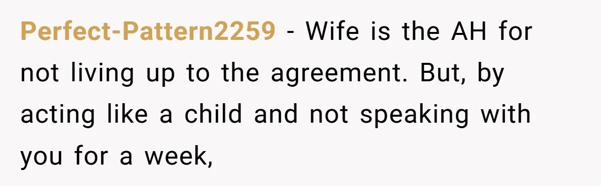 Perfect-Pattern2259 − Wife is the AH for not living up to the agreement. But, by acting like a child and not speaking with you for a week,