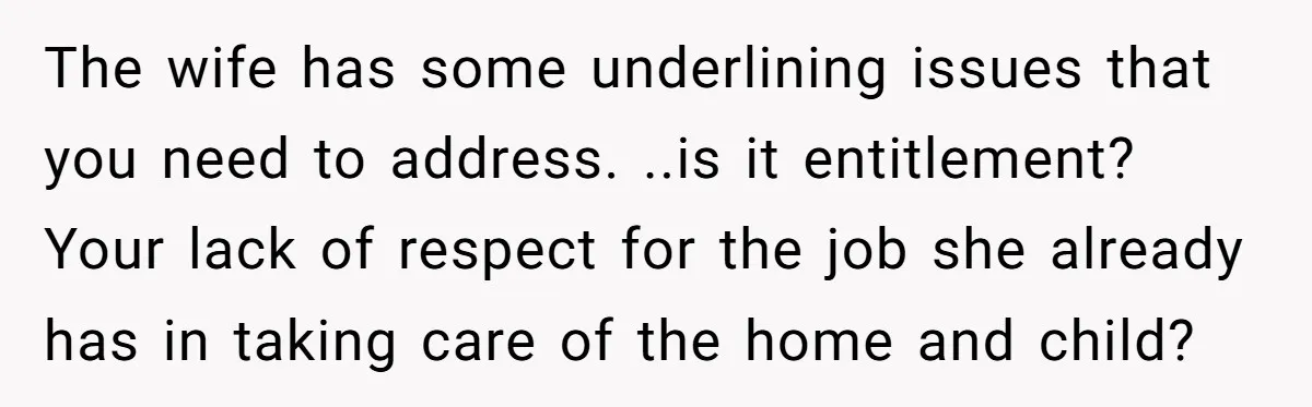 The wife has some underlining issues that you need to address. ..is it entitlement? Your lack of respect for the job she already has in taking care of the home...