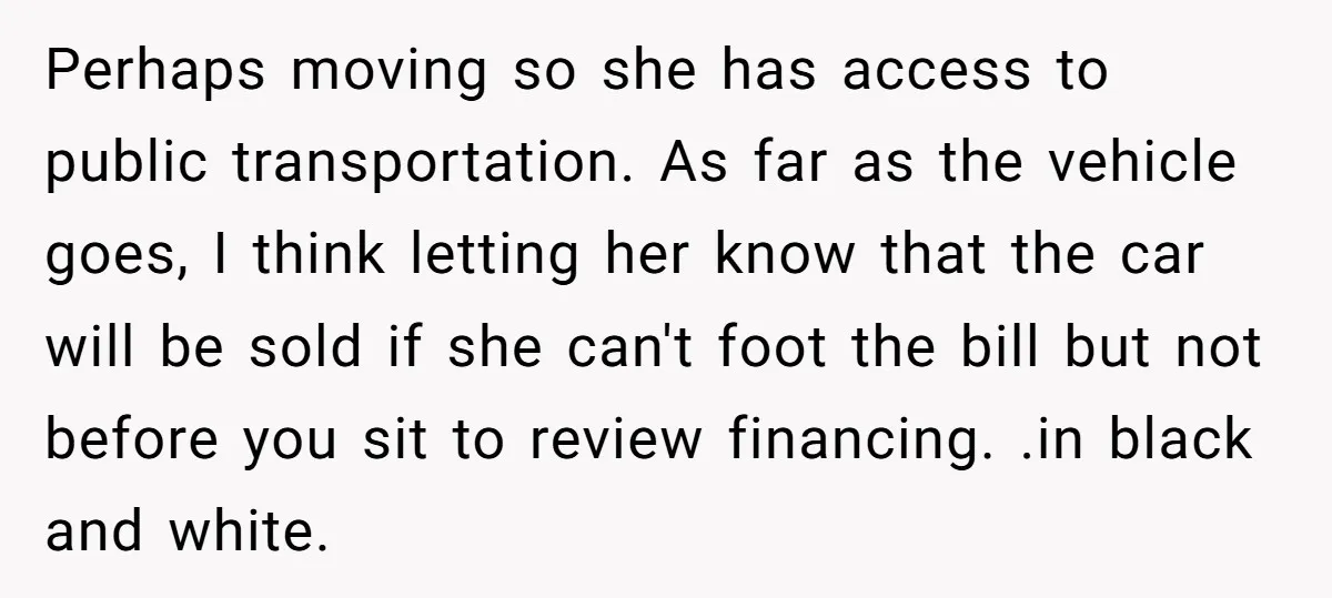 Perhaps moving so she has access to public transportation. As far as the vehicle goes, I think letting her know that the car will be sold if she can't foot...