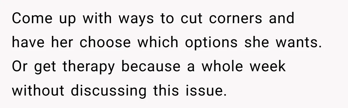 Come up with ways to cut corners and have her choose which options she wants. Or get therapy because a whole week without discussing this issue.