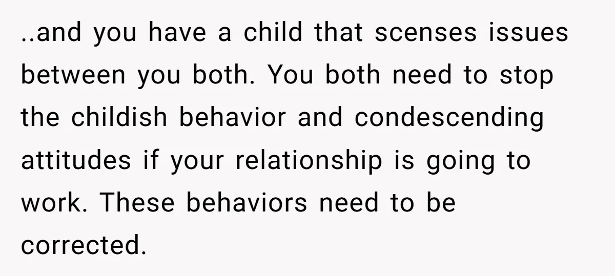 ..and you have a child that scenses issues between you both. You both need to stop the childish behavior and condescending attitudes if your relationship is going to work. These...