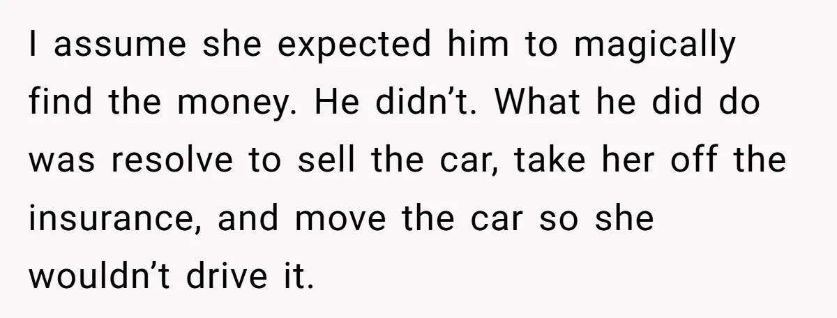 I assume she expected him to magically find the money. He didn’t. What he did do was resolve to sell the car, take her off the insurance, and move the...