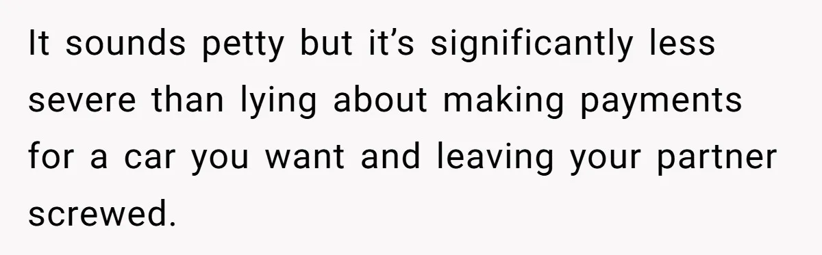 It sounds petty but it’s significantly less severe than lying about making payments for a car you want and leaving your partner screwed.