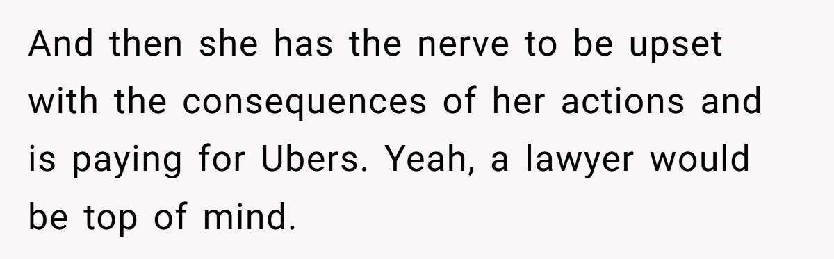 And then she has the nerve to be upset with the consequences of her actions and is paying for Ubers. Yeah, a lawyer would be top of mind.