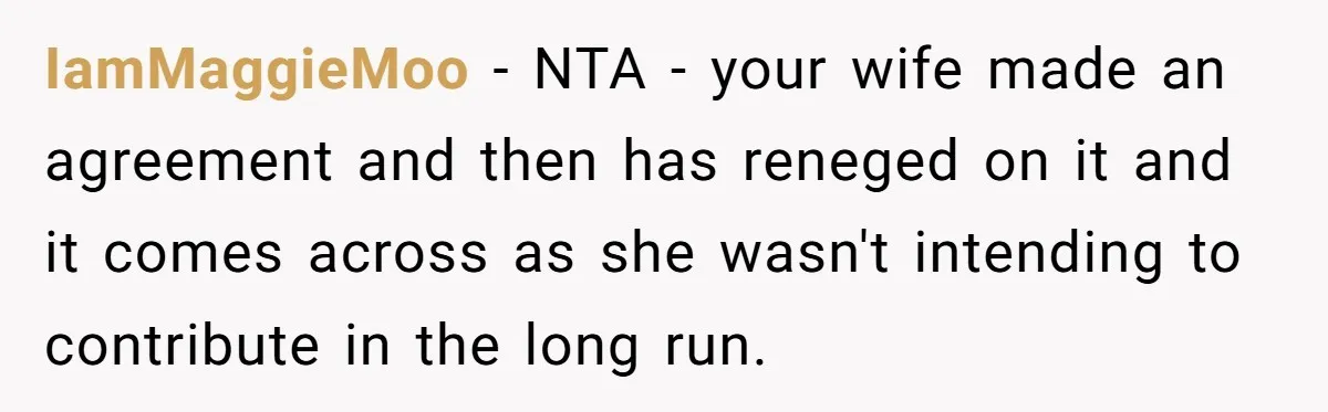 IamMaggieMoo − NTA - your wife made an agreement and then has reneged on it and it comes across as she wasn't intending to contribute in the long run.