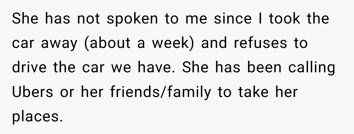 She has not spoken to me since I took the car away (about a week) and refuses to drive the car we have. She has been calling Ubers or her...