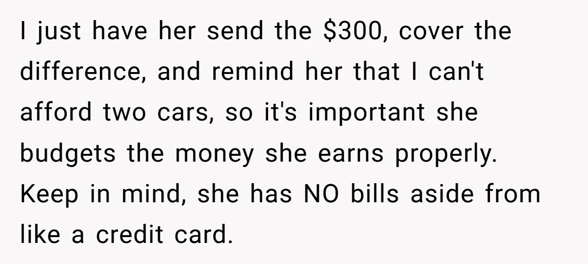 I just have her send the $300, cover the difference, and remind her that I can't afford two cars, so it's important she budgets the money she earns properly. Keep...