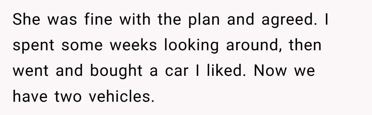 She was fine with the plan and agreed. I spent some weeks looking around, then went and bought a car I liked. Now we have two vehicles.
