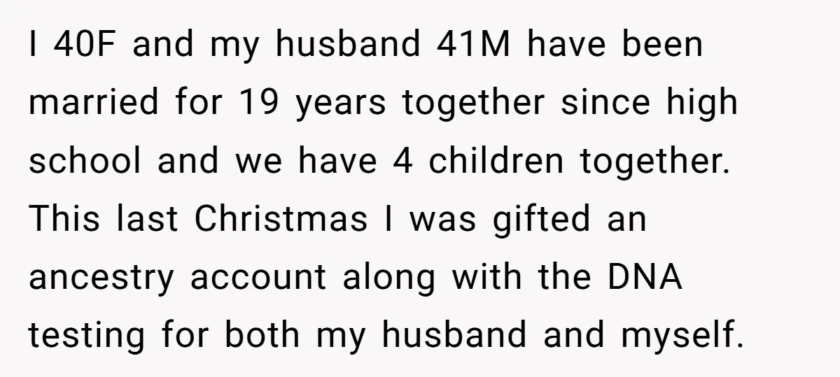 I 40F and my husband 41M have been married for 19 years together since high school and we have 4 children together. This last Christmas I was gifted an ancestry...
