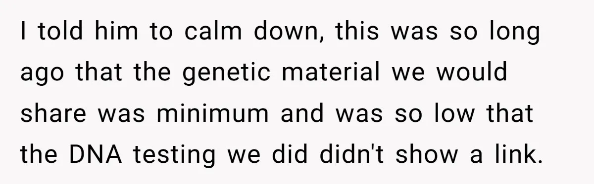 I told him to calm down, this was so long ago that the genetic material we would share was minimum and was so low that the DNA testing we did...