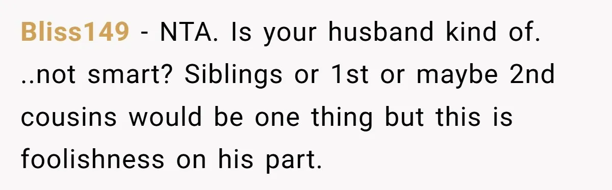 Bliss149 − NTA. Is your husband kind of. ..not smart? Siblings or 1st or maybe 2nd cousins would be one thing but this is foolishness on his part.