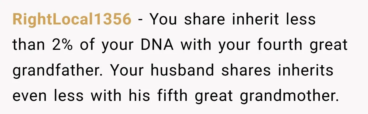 RightLocal1356 − You share inherit less than 2% of your DNA with your fourth great grandfather. Your husband shares inherits even less with his fifth great grandmother.