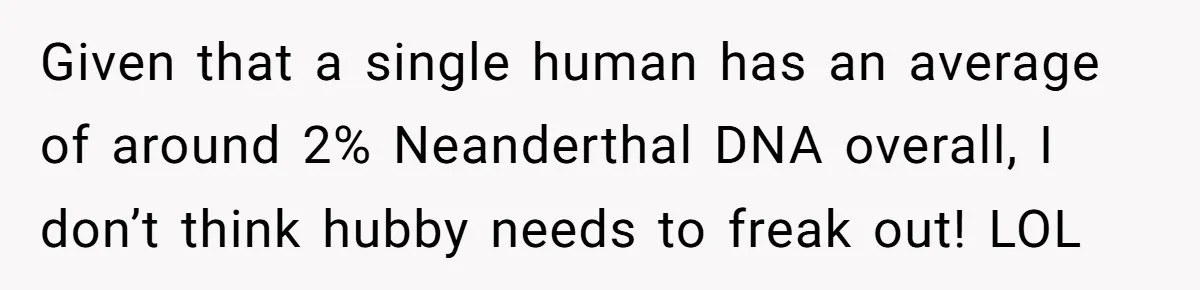 Given that a single human has an average of around 2% Neanderthal DNA overall, I don’t think hubby needs to freak out! LOL