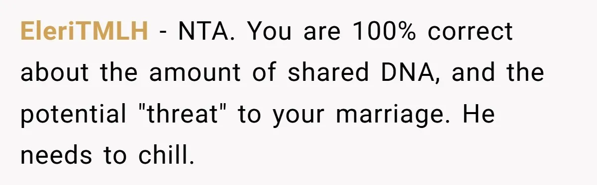 EleriTMLH − NTA. You are 100% correct about the amount of shared DNA, and the potential "threat" to your marriage. He needs to chill.