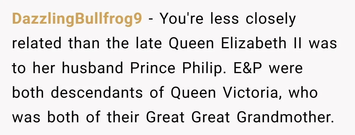 DazzlingBullfrog9 − You're less closely related than the late Queen Elizabeth II was to her husband Prince Philip. E&P were both descendants of Queen Victoria, who was both of their...