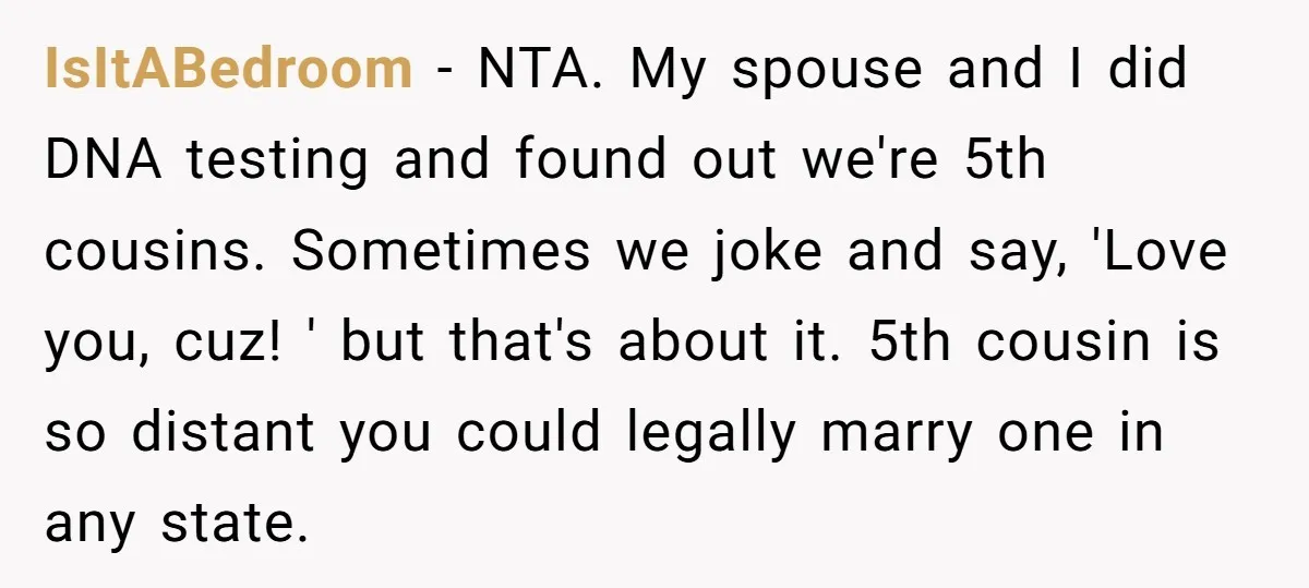 IsItABedroom − NTA. My spouse and I did DNA testing and found out we're 5th cousins. Sometimes we joke and say, 'Love you, cuz! ' but that's about it. 5th...