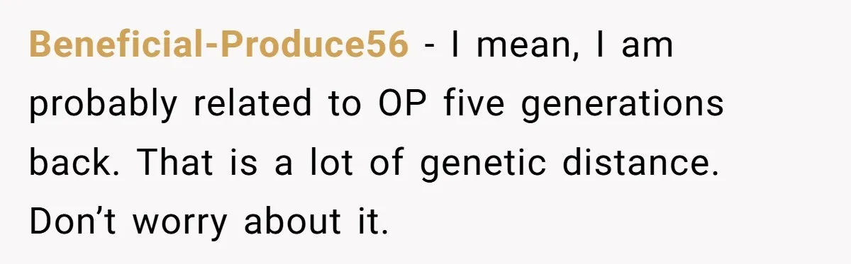 Beneficial-Produce56 − I mean, I am probably related to OP five generations back. That is a lot of genetic distance. Don’t worry about it.