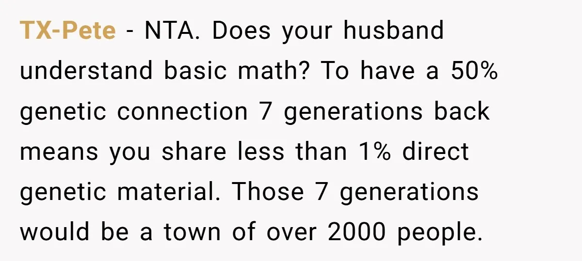 TX-Pete − NTA. Does your husband understand basic math? To have a 50% genetic connection 7 generations back means you share less than 1% direct genetic material. Those 7 generations...
