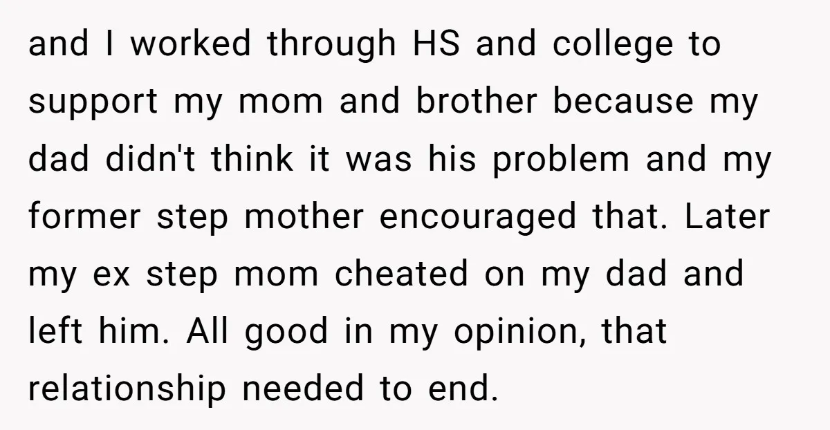 and I worked through HS and college to support my mom and brother because my dad didn't think it was his problem and my former step mother encouraged that. Later...