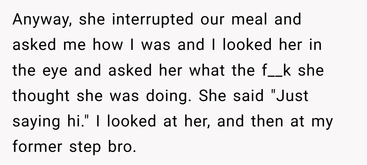 Anyway, she interrupted our meal and asked me how I was and I looked her in the eye and asked her what the f__k she thought she was doing. She...