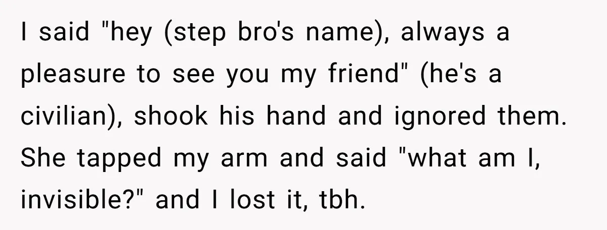 I said "hey (step bro's name), always a pleasure to see you my friend" (he's a civilian), shook his hand and ignored them. She tapped my arm and said "what...