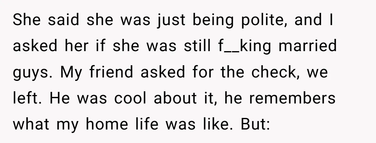 She said she was just being polite, and I asked her if she was still f__king married guys. My friend asked for the check, we left. He was cool about...