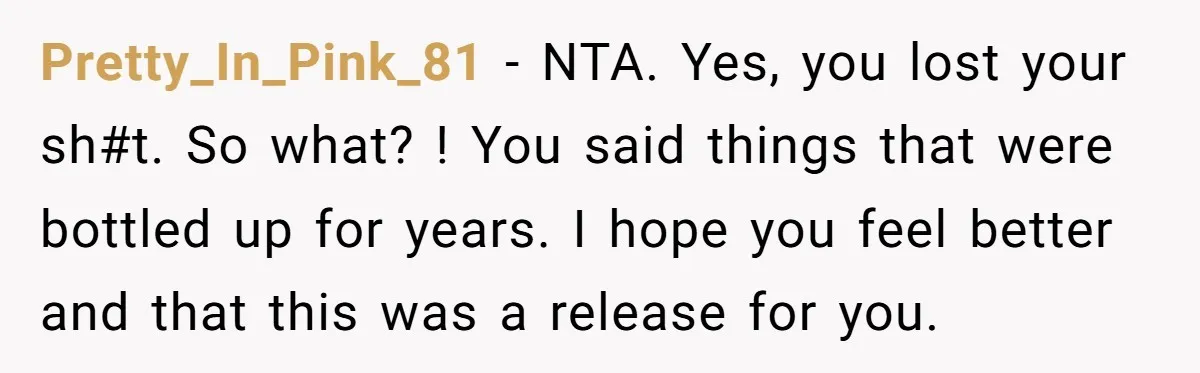 Pretty_In_Pink_81 − NTA. Yes, you lost your sh#t. So what? ! You said things that were bottled up for years. I hope you feel better and that this was a...