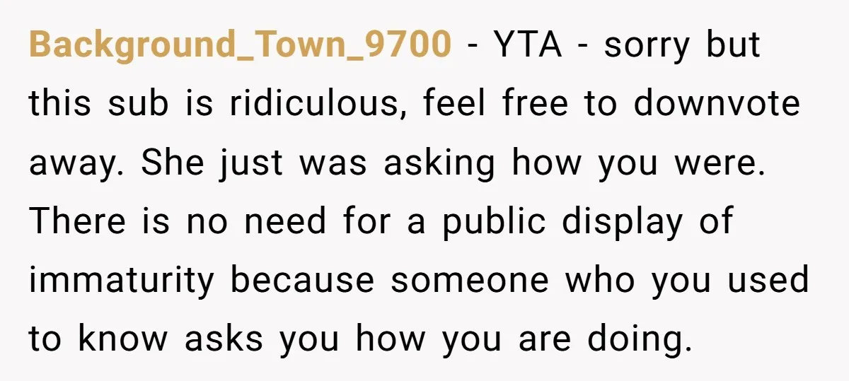 Background_Town_9700 − YTA - sorry but this sub is ridiculous, feel free to downvote away. She just was asking how you were. There is no need for a public display...