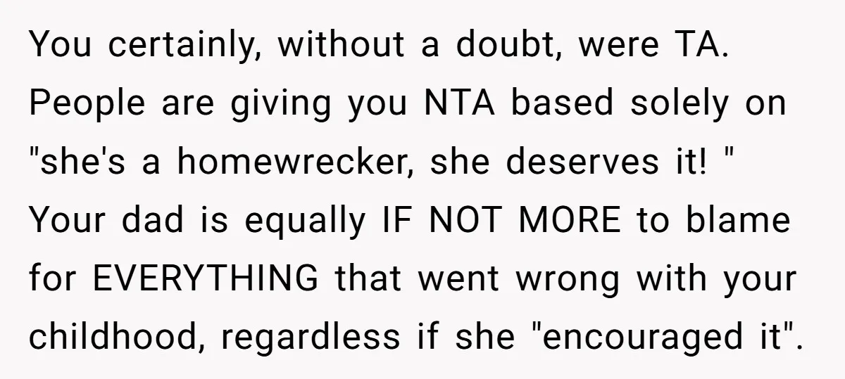 You certainly, without a doubt, were TA. People are giving you NTA based solely on "she's a homewrecker, she deserves it! " Your dad is equally IF NOT MORE to...