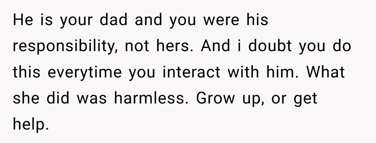 He is your dad and you were his responsibility, not hers. And i doubt you do this everytime you interact with him. What she did was harmless. Grow up, or...