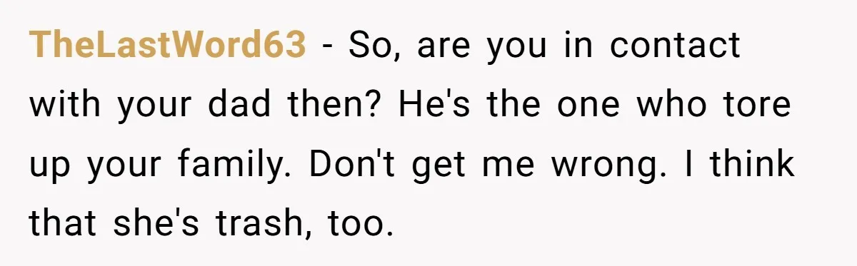 TheLastWord63 − So, are you in contact with your dad then? He's the one who tore up your family. Don't get me wrong. I think that she's trash, too.