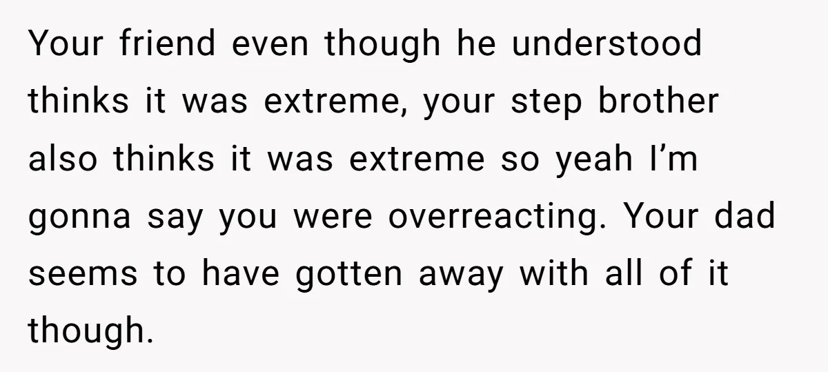 Your friend even though he understood thinks it was extreme, your step brother also thinks it was extreme so yeah I’m gonna say you were overreacting. Your dad seems to...