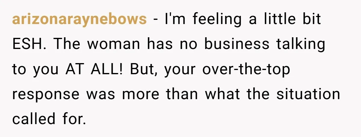 arizonaraynebows − I'm feeling a little bit ESH. The woman has no business talking to you AT ALL! But, your over-the-top response was more than what the situation called for.