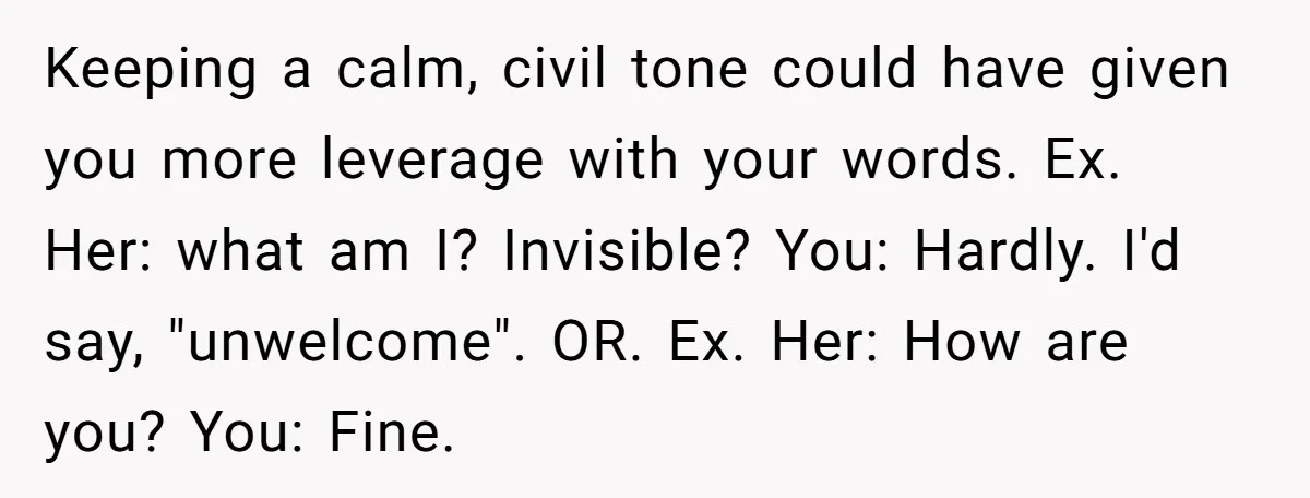 Keeping a calm, civil tone could have given you more leverage with your words. Ex. Her: what am I? Invisible? You: Hardly. I'd say, "unwelcome". OR. Ex. Her: How are...