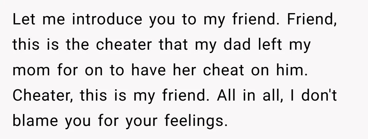 Let me introduce you to my friend. Friend, this is the cheater that my dad left my mom for on to have her cheat on him. Cheater, this is my...
