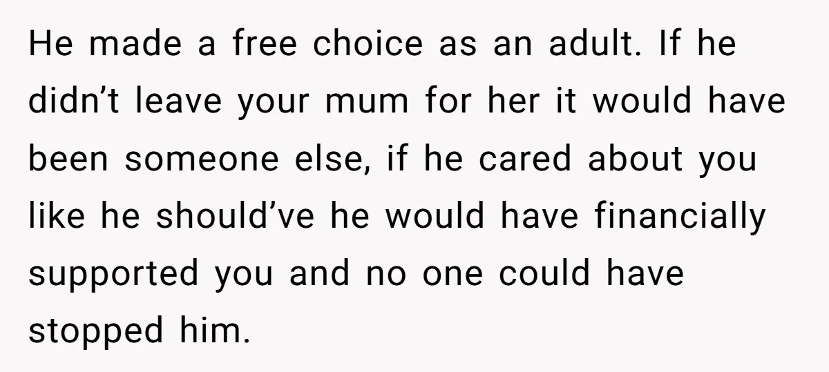 He made a free choice as an adult. If he didn’t leave your mum for her it would have been someone else, if he cared about you like he should’ve...