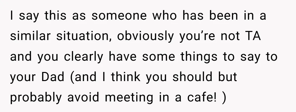 I say this as someone who has been in a similar situation, obviously you’re not TA and you clearly have some things to say to your Dad (and I think...