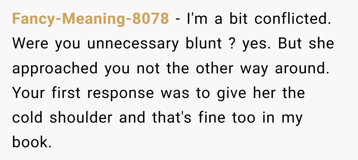 Fancy-Meaning-8078 − I'm a bit conflicted. Were you unnecessary blunt ? yes. But she approached you not the other way around. Your first response was to give her the cold...