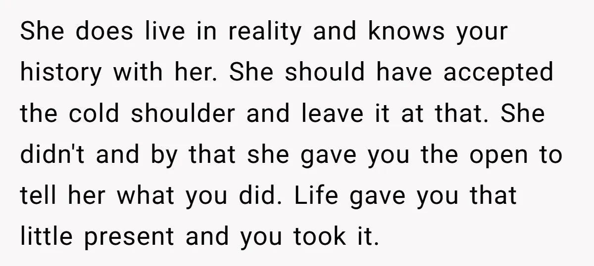 She does live in reality and knows your history with her. She should have accepted the cold shoulder and leave it at that. She didn't and by that she gave...