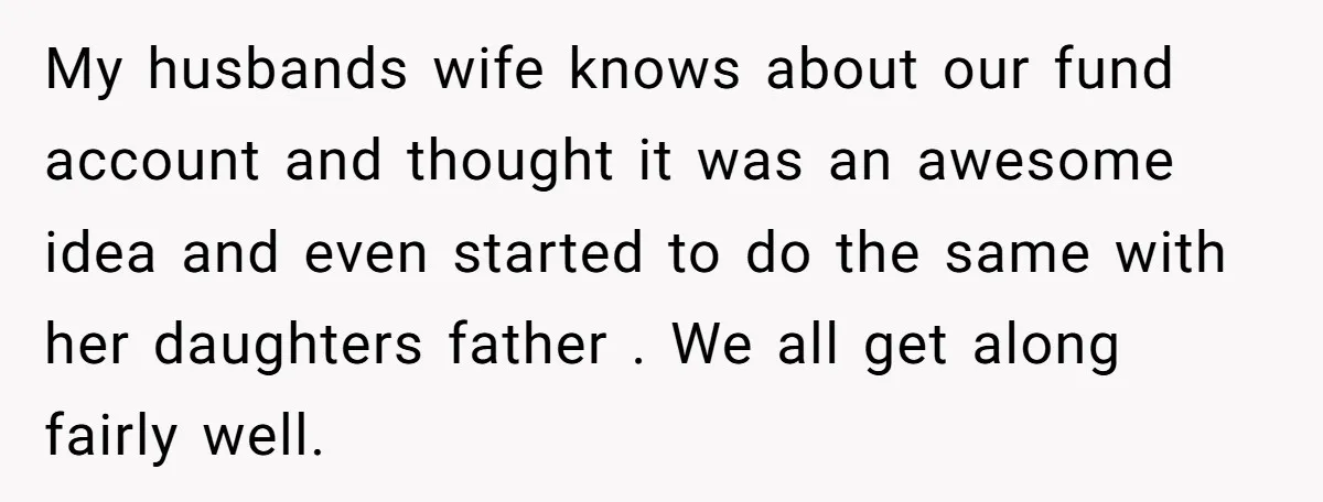 My husbands wife knows about our fund account and thought it was an awesome idea and even started to do the same with her daughters father . We all get...
