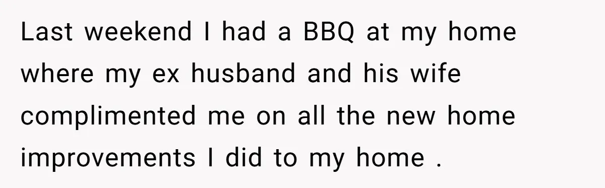 Last weekend I had a BBQ at my home where my ex husband and his wife complimented me on all the new home improvements I did to my home .