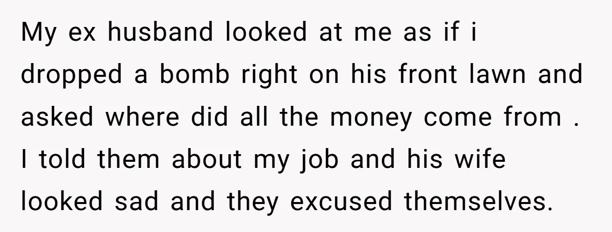 My ex husband looked at me as if i dropped a bomb right on his front lawn and asked where did all the money come from . I told them...