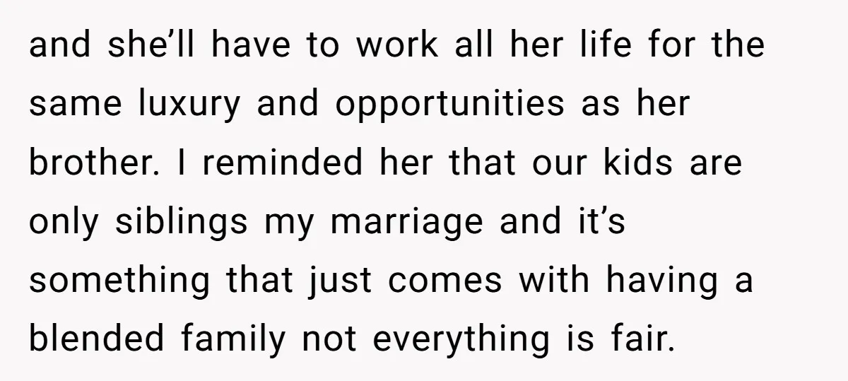 and she’ll have to work all her life for the same luxury and opportunities as her brother. I reminded her that our kids are only siblings my marriage and it’s...