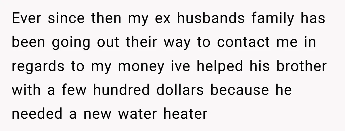 Ever since then my ex husbands family has been going out their way to contact me in regards to my money ive helped his brother with a few hundred dollars...